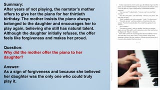 Summary:
After years of not playing, the narrator’s mother
offers to give her the piano for her thirtieth
birthday. The mother insists the piano always
belonged to the daughter and encourages her to
play again, believing she still has natural talent.
Although the daughter initially refuses, the offer
feels like forgiveness and makes her proud.
Question:
Why did the mother offer the piano to her
daughter?
Answer:
As a sign of forgiveness and because she believed
her daughter was the only one who could truly
play it.
 