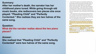 Summary:
After her mother's death, the narrator has her
childhood piano tuned. While going through old
music books, she rediscovers two pieces she once
played: "Pleading Child" and "Perfectly
Contented." She realizes they are two halves of the
same song.
Question:
What did the narrator realize about the two piano
pieces?
Answer:
She realized that "Pleading Child" and "Perfectly
Contented" were two halves of the same song.
 