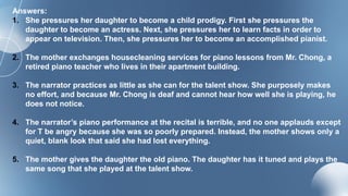 Answers:
1. She pressures her daughter to become a child prodigy. First she pressures the
daughter to become an actress. Next, she pressures her to learn facts in order to
appear on television. Then, she pressures her to become an accomplished pianist.
2. The mother exchanges housecleaning services for piano lessons from Mr. Chong, a
retired piano teacher who lives in their apartment building.
3. The narrator practices as little as she can for the talent show. She purposely makes
no effort, and because Mr. Chong is deaf and cannot hear how well she is playing, he
does not notice.
4. The narrator’s piano performance at the recital is terrible, and no one applauds except
for T be angry because she was so poorly prepared. Instead, the mother shows only a
quiet, blank look that said she had lost everything.
5. The mother gives the daughter the old piano. The daughter has it tuned and plays the
same song that she played at the talent show.
 