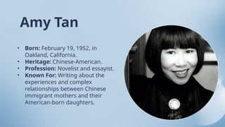 • Born: February 19, 1952, in
Oakland, California.
• Heritage: Chinese-American.
• Profession: Novelist and essayist.
• Known For: Writing about the
experiences and complex
relationships between Chinese
immigrant mothers and their
American-born daughters.
Amy Tan
 
