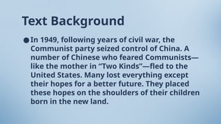 Text Background
●In 1949, following years of civil war, the
Communist party seized control of China. A
number of Chinese who feared Communists—
like the mother in “Two Kinds”—fled to the
United States. Many lost everything except
their hopes for a better future. They placed
these hopes on the shoulders of their children
born in the new land.
 