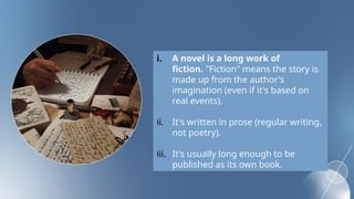i. A novel is a long work of
fiction. "Fiction" means the story is
made up from the author's
imagination (even if it's based on
real events).
ii. It's written in prose (regular writing,
not poetry).
iii. It's usually long enough to be
published as its own book.
 