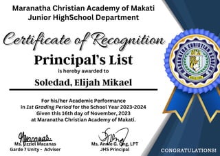 is hereby awarded to
Soledad, Elijah Mikael
Certificate of Recognition
Certificate of Recognition
Maranatha Christian Academy of Makati
Junior HighSchool Department
Ms. Uzziel Macanas
Garde 7 Unity - Adviser
Ms. Annie G. Ong, LPT
JHS Principal
For his/her Academic Performance
in 1st Grading Period for the School Year 2023-2024
Given this 16th day of November, 2023
at Maranatha Christian Academy of Makati.
Principal’s List
 