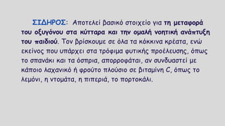 ΣΙΔΗΡΟΣ: Αποτελεί βασικό στοιχείο για τη μεταφορά
του οξυγόνου στα κύτταρα και την ομαλή νοητική ανάπτυξη
του παιδιού. Τον βρίσκουμε σε όλα τα κόκκινα κρέατα, ενώ
εκείνος που υπάρχει στα τρόφιμα φυτικής προέλευσης, όπως
το σπανάκι και τα όσπρια, απορροφάται, αν συνδυαστεί με
κάποιο λαχανικό ή φρούτο πλούσιο σε βιταμίνη C, όπως το
λεμόνι, η ντομάτα, η πιπεριά, το πορτοκάλι.
 