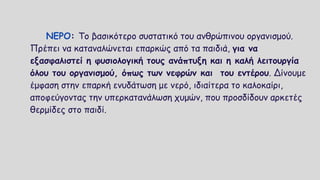 ΝΕΡΟ: Το βασικότερο συστατικό του ανθρώπινου οργανισμού.
Πρέπει να καταναλώνεται επαρκώς από τα παιδιά, για να
εξασφαλιστεί η φυσιολογική τους ανάπτυξη και η καλή λειτουργία
όλου του οργανισμού, όπως των νεφρών και του εντέρου. Δίνουμε
έμφαση στην επαρκή ενυδάτωση με νερό, ιδιαίτερα το καλοκαίρι,
αποφεύγοντας την υπερκατανάλωση χυμών, που προσδίδουν αρκετές
θερμίδες στο παιδί.
 