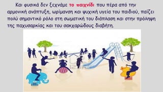 Και φυσικά δεν ξεχνάμε το παιχνίδι που πέρα από την
αρμονική ανάπτυξη, ωρίμανση και ψυχική υγεία του παιδιού, παίζει
πολύ σημαντικό ρόλο στη σωματική του διάπλαση και στην πρόληψη
της παχυσαρκίας και του σακχαρώδους διαβήτη.
 