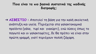 Ποια είναι τα πιο βασικά συστατικά της παιδικής
διατροφής;
➔ ΑΣΒΕΣΤΙΟ : Αποτελεί τη βάση για την καλή σκελετική
ανάπτυξη και υγεία. Περιέχεται στα γαλακτοκομικά
προϊόντα (γάλα, τυρί και γιαούρτι), ενώ λύσεις όπως το
παγωτό και οι γαλακτοφέτες, δε θα πρέπει να είναι στην
πρώτη γραμμή, γιατί περιέχουν πολλή ζάχαρη.
 
