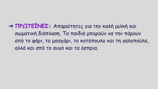 ➔ ΠΡΩΤΕΪΝΕΣ: Απαραίτητες για την καλή μυϊκή και
σωματική διάπλαση. Τα παιδιά μπορούν να την πάρουν
από το ψάρι, το μοσχάρι, το κοτόπουλο και τη γαλοπούλα,
αλλά και από το αυγό και τα όσπρια.
 