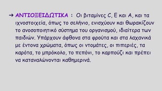 ➔ ΑΝΤΙΟΞΕΙΔΩΤΙΚΑ : Οι βιταμίνες C, E και Α, και τα
ιχνοστοιχεία, όπως το σελήνιο, ενισχύουν και θωρακίζουν
το ανοσοποιητικό σύστημα του οργανισμού, ιδιαίτερα των
παιδιών. Υπάρχουν άφθονα στα φρούτα και στα λαχανικά
με έντονα χρώματα, όπως οι ντομάτες, οι πιπεριές, τα
καρότα, το μπρόκολο, το πεπόνι, το καρπούζι και πρέπει
να καταναλώνονται καθημερινά.
 