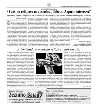 Deparamo-nos atualmente com mais uma ques-
tão polêmica e de interesse aos umbandistas do
estado de São Paulo : o Ensino Religioso nas Esco-
las Públicas. Para iniciar este assunto vou me referir
à Nova Lei de Diretrizes e Bases da Educação que
explicita: “O ensino religioso, de matrícula faculta-
tiva, é parte integrante da formação básica do cida-
dão e constitui disciplina dos horários normais das
escolas públicas de ensino fundamental, assegurado
o respeito à diversidade cultural religiosa do Brasil,
vedadas quaisquer formas de proselitismo”.
Temos aqui o primeiro ponto que muito interessa
a comunidade Umbandista: a questão do respeito à
diversidade religiosa em nosso país. Sabemos que
vivemos em um Estado laico, no qual a religião deve
constituir escolha de cada um. Porém quando o Es-
tado abre espaço para o ensino religioso, ciente de
que na constituição federal são atribuídos os exercí-
cios sacerdotais a apenas três categorias religiosas:
o Padre (sacerdote católico), o Rabino (sacerdote
judaico) e o Pastor Protestante (sacerdote de confis-
são evangélica), as demais religiões (Umbandismo,
Kardecismo, Islamismo, Budismos etc.) correm o
grande risco de ficarem à margem na participação
de suas manifestações nos bancos escolares. No mí-
nimo, corre-se o risco de se ignorar outras manifes-
tações religiosas, fazendo com que a aplicação da
lei abra o caminho para a intolerância religiosa (o
que seria uma contradição para o que a própria lei
determina).
Apesar de termos a disciplina de ensino religio-
so prevista na LDB, nada impede que a Umbanda
discuta se essa é uma política de educação aceitável
e mesmo legítima, considerando a questão da laici-
dade do Estado. Pesquisadoras em educação e plu-
ralidade cultural, como a Profa. Roseli Fischmann
(Fe-USP) e outras instituições voltadas à defesa dos
direitos das minorias posicionam-se contra o ensino
religioso nas escolas públicas. A opinião da Umban-
da, ainda não a temos.
Caso viéssemos a concordar com esse ensino reli-
gioso, a primeira luta a ser travada pela comunidade
Umbandista seria a de ter voz e presença ativa para
que a nossa bela religião fizesse parte da disciplina
religiosa, não em caráter de propaganda, mas sim
para que os jovens pudessem aprender os princípios
da nossa crença e assim pudessem respeitá-la, crian-
do uma nova geração livre de velhos preconceitos.
Falei em luta primeiro, porque vislumbro um
segundo ponto de discussão. Imaginemos que ven-
çamos a batalha e consigamos incluir a Umbanda
no panteão de religiões a serem abordadas na dis-
ciplina. Haveria pessoas e materiais suficientemente
preparados para falar e discutir a Umbanda com os
jovens?
Quem poderia ministrar as aulas: um sacerdote?
Um especialista em religiões “afro-brasileiras”?
Um antropólogo? Há pessoas suficientes para cobrir
todas as escolas? Como apresentar a diversidade
existente na Umbanda? Qual material didático seria
utilizado?
Percebam que para sermos respeitados e ouvidos,
precisamos da união, não somente no sentido de
estarmos juntos, mas também ter um consenso so-
bre o que queremos falar da Umbanda, quem está
habilitado e que livro será utilizado. Neste sentido,
entendo que entidades agregadoras, caso por exem-
plo, o CONUB(Conselho Nacional da Umbanda do
Brasil) tem papel fundamental na busca desse escla-
recimento.
Portanto entendo que os temas são intrinsicamen-
te ligados, isto é, temos que lutar para que a Um-
banda não seja esquecida ou relegada a uma nota de
rodapé, teremos de levar a nossa proposta de linha
a ser abordada, material didático e corpo docente.
Só assim seremos ouvidos e não correremos o risco
de ser ignorados, muito pelo contrário, seremos res-
peitados pelas autoridades e pelos jovens que sabe-
rão mais sobre nossa religião, respeitando-a (assim
como devem respeitar a todas as crenças), tornando-
se melhores cidadãos.
*Administrador de Empresas
e Mestre em Economia
membro do Templo Escola de Umbanda
Luz de Aruanda – TEU LAR - São Paulo – SP
O ensino religioso nas escolas públicas.Aquem interessa?
EDUCAÇÃO RELIGIOSA
Este seria o ponto de partida para um amplo debate tendo em vista a diversidade religiosa do Brasil
por Fábio Susteras*
ARTIGOS RELIGIOSOS EM GERAL
Agora em cinco endereços
Novissima filial em Santo Amaro
Av. Gal. Roberto Alves de Carvalho filho, 390 - Fone: 5521.0509
EM DIADEMA - Av. Nossa Senhora das Vitórias, 204 - Centro - Fone: (11) 4048.2526
NA ZONA SUL - Av. Cupecê, 5371 - Jd. Miriam (proximo ao Habib’s - Fone: (11) 5626.6947
NA ZONA LESTE - Av. Marechal Tito, 3722 - Itaim Paulista - Fone: (11) 6561.5025
EM MOGI - Av. Coronel Souza Franco, 619 - Centro - Fone: (11) 4726.1721
Variedades, preços imbatíveis e o melhor
atendimento você só encontra aqui!
-setembro/outubro 2007JornalBrasileirodaUmbanda
A Umbanda, como religião universalista em sua essência,
nos leva a ser pessoalmente contrários ao ensino religio-
so de caráter confessional, como o que foi instituído no
estado do Rio de Janeiro pelo então governador Anthony
Garotinho através da Lei 3459/2000, de autoria do depu-
tado Carlos Dias (PPB-RJ), que apresenta outros defeitos
na forma e conteúdo que não abordaremos neste artigo.
Defendemos, sim, a necessidade de um ensino religio-
so, contudo um ensino não confessional, como previsto
no Inciso II do Art. 33 da Lei 9394 de 20/12/1996 (LDB
- Lei de Diretrizes e Bases da Educação Nacional), no
sentido de estimular a vivência do Sagrado pelos alunos,
desenvolvendo-lhes valores universais que auxiliem na
construção de uma cultura de paz a partir da convivência
pacífica e fraterna entre membros de diferentes religiões.
Desenvolver no aluno o sentido da tolerância e do respei-
to pelos valores universais contidos em qualquer religião
é o sentido que entendemos ser o correto no tratamento
do ensino religioso, para desta forma evitarmos o estímu-
lo a uma cultura segregacionista, intolerante e promotora
de desigualdades em todos os níveis, que possa elevar os
níveis de violência de toda a sociedade.
Além desses aspectos essenciais também temos a questão
de que formamos uma minoria no cenário religioso nacio-
nal, com possibilidades muito remotas de criar um corpo
de professores capazes de ministrar ensino religioso um-
bandista, e mesmo que conseguíssemos essa façanha, que
forma de Umbanda seria ministrada aos alunos? Como
levar adiante a idéia de um ensino religioso confessional
sob a ótica umbandista, sendo a Umbanda uma religião
plural, multifacetada, calcada na vivência e na escola
de cada adepto, entendendo-se o conceito de “escola”
aqui empregado como a tradição seguida por determina-
do grupo?O ensino religioso precisa ser, antes de tudo,
o ensino dos valores mais nobres do ser humano, aqui
entendidos como valores do Sagrado, com base no con-
senso entre as várias tradições religiosas por fazer parte
da essência de todas elas, contribuindo assim de maneira
firme e consciente para a construção de uma cultura de
Paz, em que se estimule a convivência, o respeito entre
todos, não importa que religião professe, qual seja sua
raça, sexo ou condição social. O CONUB vem desenvol-
vendo ações objetivas com o fim de contribuir para rever-
ter realidades como a do Rio de Janeiro, como no dia 07
de novembro deste ano, na ALERJ, quando o Conselho
participou de Audiência Pública sobre o novo projeto de
Lei de autoria do Deputado Marcelo Freixo (PSOL-RJ)
e FONAPER (Fórum Permanente do Ensino religioso),
que visa transformar o modelo de ensino religioso con-
fessional, vigente naquele estado. Nesse sentido preci-
samos ficar alertas e trabalhar para que iniciativas como
esta tenham andamento e alcancem seus objetivos, com
isso estimulando iniciativas de mesma natureza em outras
unidades da federação, garantindo a preservação de nossa
identidade religiosa e ajudando na transformação social
tão necessária para que sejamos respeitados por todos os
setores da sociedade brasileira.
Fernando Pinto
A Umbanda e o ensino religioso nas escolas
 