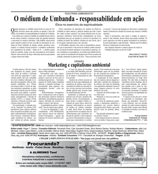 “DOUTRINA UMBANDISTA”
Qualidade é prioridade para a Alimenko
Atendemos restaurantes, confeitarias,
cozinhas industriais e supermercados
Azeitonas - Azeite - Frutas Secas - Bacalhau - Cerejas
Entre em contato pelo nosso SAC - (11)2167.1267
viste nosso site: http:// www.alimenko.com
Procurando?
A ALIMENKO Tem!
Quando pensamos no trabalho desenvolvido na seara de Um-
banda, devemos pensar não somente na atuação e força dos
Orixás, mas também na responsabilidade do médium de Umbanda.
Esse irmãos que se põem ao trabalho da caridade buscam através
de um esforço contínuo e incansável tratar das questões materiais
e emocionais de maneira individual. Cada trabalho desenvolvido
requer atenção à prática do bem, servindo de instrumento de con-
fiança do Astral. Imbuídos de afeição, carinho, paciência, amor,
respeito, os médiuns buscam propiciar o verdadeiro acolhimento
aos companheiros de jornada – irmãos de fé – e também àquele
irmão do caminho, muitas vezes tão necessitado de envolvimento
fraterno, numa corrente de forças vibracionais positivas que adentra
o espaço interno das tendas.
Temos consciência da importância do médium no Ritual de
Umbanda no plano material e sabemos também que todo o apoio
lhe é dado no plano espiritual. Esse Sujeito-Médium deve ter seus
potenciais mediúnicos desenvolvidos ordenadamente, de forma
disciplinada, para que sua atuação no exercício do sacerdócio, na
condição de doador das melhores vibrações de seus Orixás, seja a
de um agente responsável para com o próximo.
As dificuldades materiais, bem como os desequilíbrios emocio-
nais que se apresentam à vida terrena do médium, podem interferir
em seu desenvolvimento mediúnico ou nas práticas espirituais. As-
sim, ressaltamos a necessidade de, envolvidos num trabalho de bên-
çãos e pronto ao atendimento dos desígnios dos Orixás na prática da
caridade, atentarmos às palavras de Jesus: “Amai ao próximo como
a ti mesmo”. É preciso não fraquejar ao vibrar amor e simpatia para
manter a harmonia da vibração da corrente que sustenta o trabalho
espiritual.
Vigiar os pensamentos, estar atento à vaidade, ao egoísmo e
tornar-se mais tolerante, devem formar uma atitude constante. Só
assim seguiremos servindo de agentes facilitadores da confiança e
do amor depositados a cada Sacerdote – Médium pela Providência
Divina no cumprimento de nossa missão.
Que estejamos dispostos e sejamos capazes de cumpri-la.
Umbanda linda quem nos deu foi Oxalá!
Maria Helena F. Macedo
Grupo Rita de Cássia / RJ
O médium de Umbanda - responsabilidade em ação
Ética no exercício da espiritualidade
A mídia anuncia o fim dos tempos
com freqüência há tempos, porém
neste início de milênio o principal
vetor deste fim anunciado é o aque-
cimento global, fato este constatado
em nosso cotidiano (alteração no re-
gime das precipitações, ilhas de calor,
estações indefinidas, etc.). Porém,
esta mesma mídia é veículo de algu-
mas instituições capitalistas, as quais
apresentam soluções para tal celeuma
que assola nosso planeta: a neutrali-
zação das emissões de gases de efeito
estufa, principalmente o dióxido de
carbono (CO2) e o metano (CH4),
conforme o Protocolo de Kioto, após
a Rússia ratificá-lo em 2004.
Tal neutralização é realizada atra-
vés do “seqüestro” de carbono (CO2
atmosférico) pelas espécies arbóreas
(leia silvicultura-eucalipto) que com-
põem reflorestamentos homogêneos.
Estas florestas, comumente denomi-
nadas sumidouros de carbono, “ge-
ram” créditos de carbono, mensura-
dos e comercializados em unidade de
massa 103kg (tonelada).
Teoricamente esta ação impres-
siona, pois vislumbra-se alternativas
práticas e passíveis de lucro para os
produtores/agricultores. Entretanto,
aspectos de ordem prática interpõem
barreiras a tamanha facilidade “co-
mercializada” pelas empresas “am-
bientalmente corretas”, como por
exemplo:
- Reflorestamentos homogêneos,
isto é, compostos por uma só espécie,
não apresentam inúmeros benefícios
ambientais, principalmente quando as
espécies utilizadas são exóticas (eu-
calipto e pinus) e não nativas;
-Aquantidade de carbono “seqües-
trada” varia de espécie para espécie;
- O custo de manutenção é, apro-
ximadamente, US$1.200,00/ano/ha,
para espécies nativas em refloresta-
mentos heterogêneos – aqueles que
implicam em maiores benefícios am-
bientais;
- O custo do cultivo do Eucalipto
é, em média, R$8.500,00/ha, para um
período de 10 anos, incluindo os cus-
tos de plantio e manutenção de todo
esse período;
- Ausência de critérios técnicos na
seleção de locais para implantação de
sumidouros de carbono, para comer-
cialização de créditos em mercado fu-
turo, ou seja, uma área com excelente
aptidão agrícola para lavouras pode
ser subutilizada para este fim;
Atualmente, as empresas que neu-
tralizam seus serviços e produtos não
plantam árvores necessariamente, a
praxe destas é comprar créditos ex-
cedentes de outras fontes, através de
empresas reflorestadoras ou através
de créditos de carbono colocados
à venda. Desta forma, há empresas
que desenvolvem sua própria área de
reflorestamento para neutralizar sua
emissão de carbono e outras empresas
que fazem reflorestamento exclusiva-
mente para comercializar os créditos
gerados. Vale ressaltar que estas áreas
reflorestadas, quase em sua totalida-
de, são compostas por eucalipto (re-
florestamentos homogêneos).
A recuperação de áreas degrada-
das com espécies nativas tangencia o
ideal para a questão dos sumidouros
de carbono, pois além do marketing
e do capitalismo ambiental é possível
causar impactos positivos no meio
ambiente, tais como:
- Aumento da biodiversidade, fau-
na e flora local;
- Minimiza os riscos de erosão em
áreas declivosas;
- Em áreas de mananciais propor-
cionam a manutenção qualitativa e
quantitativa dos recursos hídricos
(recarga do lençol freático, atua como
barreira física da poluição difusa,
etc.)
- Recuperação paisagística (aspec-
tos estéticos-visuais)
Estes impactos positivos serão pos-
síveis em médio e longo prazo, quan-
do a “nova floresta” atingir maturi-
dade, um tempo estimado de 20 anos
aproximadamente, mas não podemos
desconsiderar a demanda de recursos
técnico-econômicos ao longo deste
período. Por outro lado, as empresas
vislumbram retorno imediato, não só
pela comercialização dos créditos,
mas também com o rótulo de “am-
bientalmente corretas” o que amplia
seu mercado consumidor e a mantém
isenta do processo de degradação dos
recursos naturais.
O exposto acima não tem o intuito
de repreender as instituições capi-
talistas que pretendem “preservar”
o meio ambiente, mas sim elucidar
questões de ordem técnica despreza-
das pela mídia e propor uma reflexão
à sociedade no tocante a um tema em
evidência atual.
Rodrigo Batalha
Graduando em Teologia
Umbandista pela FTU – 1° ano
Marketing e capitalismo ambiental
OPINIÃO
CONUB: www. conub.org.br - contato redação:jbu@conub.org.br - contato CONUB:dialogo@conub.org.brEXPEDIENTEEXPEDIENTE
Editor-chefe: Roger T. Soares - Conselho Editorial: Fernando Pinto, Caio Quinderé Omae, Silvio Ramos Garcez, Rodrigo Mariano - Colaboradores: João Luiz,
Marizelis, Cássio Lopes Ribeiro, Lucilia Guimarães, Marcus Sodré, Hilario Bispo, Eugênio Paiva, Sergio Eustaquio Sardinha, Sergio Nestrovski, Michel Pires, Etiene
Sales - Jornalista Responsável: Santa Irene Lopes (reg. prof. 4265 DRT/RS) e Patricia Cintra (MTB - 45739/SP - Projeto Gráfico e Diagramação: Marcos
Strey (reg. prof. 4266 DRT/RS) Ilustrações: maStrey - Entidade Consultora: FTU - Faculdade de Teologia Umbandista - Tiragem. 20.000
CIDADE LIMPA POVO CIVILIZADO - Não joque este jornal nas vias públicas
 