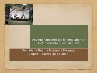Acompañamiento del E- mediador en 
AVA mediante el uso del PLE 
Por: María Beatriz Moreno - Docente 
Bogotá , agosto 30 de 2014 
 