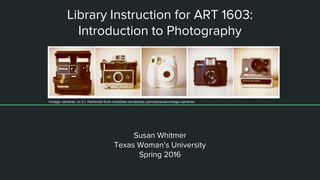 Library Instruction for ART 1603:
Introduction to Photography
Susan Whitmer
Texas Woman’s University
Spring 2016
Vintage cameras. (n.d.) Retrieved from madstiles.wordpress.com/cameras/vintage-cameras
 