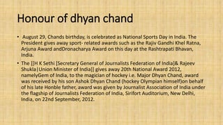 Honour of dhyan chand 
• August 29, Chands birthday, is celebrated as National Sports Day in India. The 
President gives away sport- related awards such as the Rajiv Gandhi Khel Ratna, 
Arjuna Award andDronacharya Award on this day at the Rashtrapati Bhavan, 
India. 
• The [[H K Sethi [Secretary General of Journalists Federation of India]& Rajeev 
Shukla|Union Minister of India]] gives away 20th National Award 2012, 
namelyGem of India, to the magician of hockey i.e. Major Dhyan Chand, award 
was received by his son Ashok Dhyan Chand (hockey Olympian himself)on behalf 
of his late Honble father, award was given by Journalist Association of India under 
the flagship of Journalists Federation of India, Sirifort Auditorium, New Delhi, 
India, on 22nd September, 2012. 
 