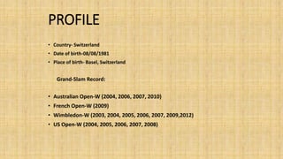 PROFILE 
• Country- Switzerland 
• Date of birth-08/08/1981 
• Place of birth- Basel, Switzerland 
Grand-Slam Record: 
• Australian Open-W(2004, 2006, 2007, 2010) 
• French Open-W(2009) 
• Wimbledon-W(2003, 2004, 2005, 2006, 2007, 2009,2012) 
• US Open-W(2004, 2005, 2006, 2007, 2008) 
 