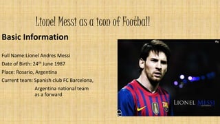 Lionel Messi as a icon of Football 
Basic Information 
Full Name:Lionel Andres Messi 
Date of Birth: 24th June 1987 
Place: Rosario, Argentina 
Current team: Spanish club FC Barcelona, 
Argentina national team 
as a forward 
 