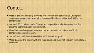 Contd… 
• Messi is the first and only player to top-score in four consecutive Champions 
League campaigns, and also holds the record for the most hat-tricks(4) in the 
competition. 
• In march 2012, Messi made Champions League history by becoming the first 
player to score five goals in one match. 
• Messi became first player ever to score and assist in six different official 
competitions in one season. 
• On 16th Feb 2013, Messi scored his 300th Barcelona goal. 
• Messi became the player with the most goals and most hat-tricks in the history of 
EI clasico. 
 