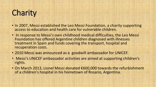 Charity 
• In 2007, Messi established the Leo Messi Foundation, a charity supporting 
access to education and health care for vulnerable children. 
• In response to Messi's own childhood medical difficulties, the Leo Messi 
Foundation has offered Argentine children diagnosed with illnesses 
treatment in Spain and funds covering the transport, hospital and 
recuperation costs. 
• 2010 Messi was announced as a goodwill ambassador for UNICEF. 
• Messi's UNICEF ambassador activities are aimed at supporting children’s 
rights. 
• On March 2013, Lionel Messi donated €600,000 towards the refurbishment 
of a children's hospital in his hometown of Rosario, Argentina. 
 