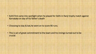 • Kohli first came into spotlight when he played for Delhi in Ranji trophy match against 
Karnataka on day of his father’s death 
• Choosing to stay & bat,he went on to score 90 runs. 
• This is act of great commitment to the team and his innings turned out to be 
crucial. 
 