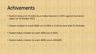 Achivements 
• Fastest Century (in 52 balls) by an Indian batsmen in ODI's against Australia in 
Jaipur on 16 October 2013 
• Fastest cricketer to reach 5000 runs in ODIs in 114 inns level with Viv Richards. 
• Fastest Indian cricketer to reach 1000 runs in ODIs 
• Fastest Indian cricketer to reach 4000 runs in ODIs[99] 
 
