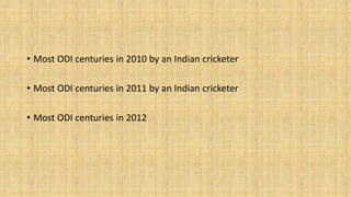 • Most ODI centuries in 2010 by an Indian cricketer 
• Most ODI centuries in 2011 by an Indian cricketer 
• Most ODI centuries in 2012 
 
