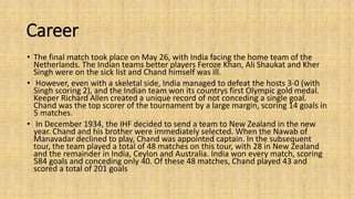 Career 
• The final match took place on May 26, with India facing the home team of the 
Netherlands. The Indian teams better players Feroze Khan, Ali Shaukat and Kher 
Singh were on the sick list and Chand himself was ill. 
• However, even with a skeletal side, India managed to defeat the hosts 3-0 (with 
Singh scoring 2), and the Indian team won its countrys first Olympic gold medal. 
Keeper Richard Allen created a unique record of not conceding a single goal. 
Chand was the top scorer of the tournament by a large margin, scoring 14 goals in 
5 matches. 
• In December 1934, the IHF decided to send a team to New Zealand in the new 
year. Chand and his brother were immediately selected. When the Nawab of 
Manavadar declined to play, Chand was appointed captain. In the subsequent 
tour, the team played a total of 48 matches on this tour, with 28 in New Zealand 
and the remainder in India, Ceylon and Australia. India won every match, scoring 
584 goals and conceding only 40. Of these 48 matches, Chand played 43 and 
scored a total of 201 goals 
 
