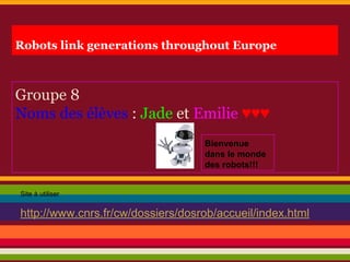 Robots link generations throughout Europe
Groupe 8
Noms des élèves : Jade et Emilie ♥♥♥
Site à utiliser
http://www.cnrs.fr/cw/dossiers/dosrob/accueil/index.html
Bienvenue
dans le monde
des robots!!!
 