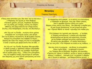 Οι αγώνες του Κανάρη
Ματρόζος
Γιώργος Στρατήγης
«Ποιος είσαι καπετάνο μου; Και ποιο ’ναι το νησί σου;».
ο Ψαριανός τον ερωτά με πόνο θλιβερό.
«Πενήντα χρόνια, μια ζωή, περάσανε θυμήσου
απ’ της καλής μου εποχής, εκείνης τον καιρό».
«Μήπως στη Σάμο ήσουνα την εποχή εκείνη;
Στη Κω, στην Αλεξάνδρεια, στη Χιο, στη Μυτιλήνη;».
«Απ’ έξω απ’ τη Τένεδο…πενήντα πέντε χρόνια
επέρασαν απ’ τη στιγμήν εκείνη, σαν φτερό.
Σαν να σε βλέπω, Κωνσταντή, δε θα ξεχάσω αιώνια..
Ακόμα στο μπουρλότο σου καβάλα σε θωρώ…
Χρόνος δεν ήταν που ’καψες στη Χιο τη ναυαρχίδα,
κι ήταν η πρώτη μου φορά εκείνη που σε είδα…»
Απ’ έξω απ’ την Τένεδο, θυμάσαι; Μια φρεγάδα
σ’ έβαλε εμπρός μ’ αράπικου αλόγου γληγοράδα
μ’ οχτώ βατσέλα πίσω της εμοιάζαν περιστέρια
και συ γεράκι γύρω τους… επάνω στο μπουρλότο,
που την κορβέτα τίναξες πρωτύτερα στ’ αστέρια,
σαν δαίμονας μες στον καπνό γλιστρούσες και στον
κρότο.
Σε καμαρώνω από μακριά…κι οι ναύτες κι οι λοστρόμος
μ’ εξόρκιζαν να φύγουμε, τους είχε πιάσει τρόμος,
γιατί η αρμάδα ζύγωνε επάνω στο τιμόνι,
θάρρος στους ναύτες σου έδινες…δεν βάσταξε η καρδιά μου,
σε μια στιγμή χανόσουνα, σε μια στιγμή και μόνη
και « Όρτσα! Μάϊνα τα πανιά! » φωνάζω στα παιδιά μου.
Στο στρίψιμο του τιμονιού μας σίμωσες… μ’ αντάρα,
ο Τούρκος κοντοζύγωνε, η μαύρη μου καμπάρα
αστροπελέκια και φωτιές και κεραυνούς πετούσε,
μα σα δελφίνι γρήγορα και κείνος εγλιστρούσε.
Οι ναύτες μου φωνάξανε: «Τι κάνεις Καπετάνο;»
Και ’γω τους λέω: «Τον Ψαριανό να σώσω κι ας πεθάνω…»
Και σου πετώ τη γούμενα… και δένεις το μπουρλότο…
Κάνω τιμόνι δεξιά… το φλογερό το χνώτο
του Τούρκου θα σε βούλιαζε, θυμάσαι; σου φωνάζω,
«Πρώτος απ’ όλους ν’ ανεβείς», μα δεν μ’ ακούς κι αφήνεις
άλλους ν’ ανέβουν… έσκυψα κι απ’ τα μαλλιά σ’ αδράζω
και σ’ έσωσα κι εφύγαμε… μα δάκρυα βλέπω χύνεις!...»
 