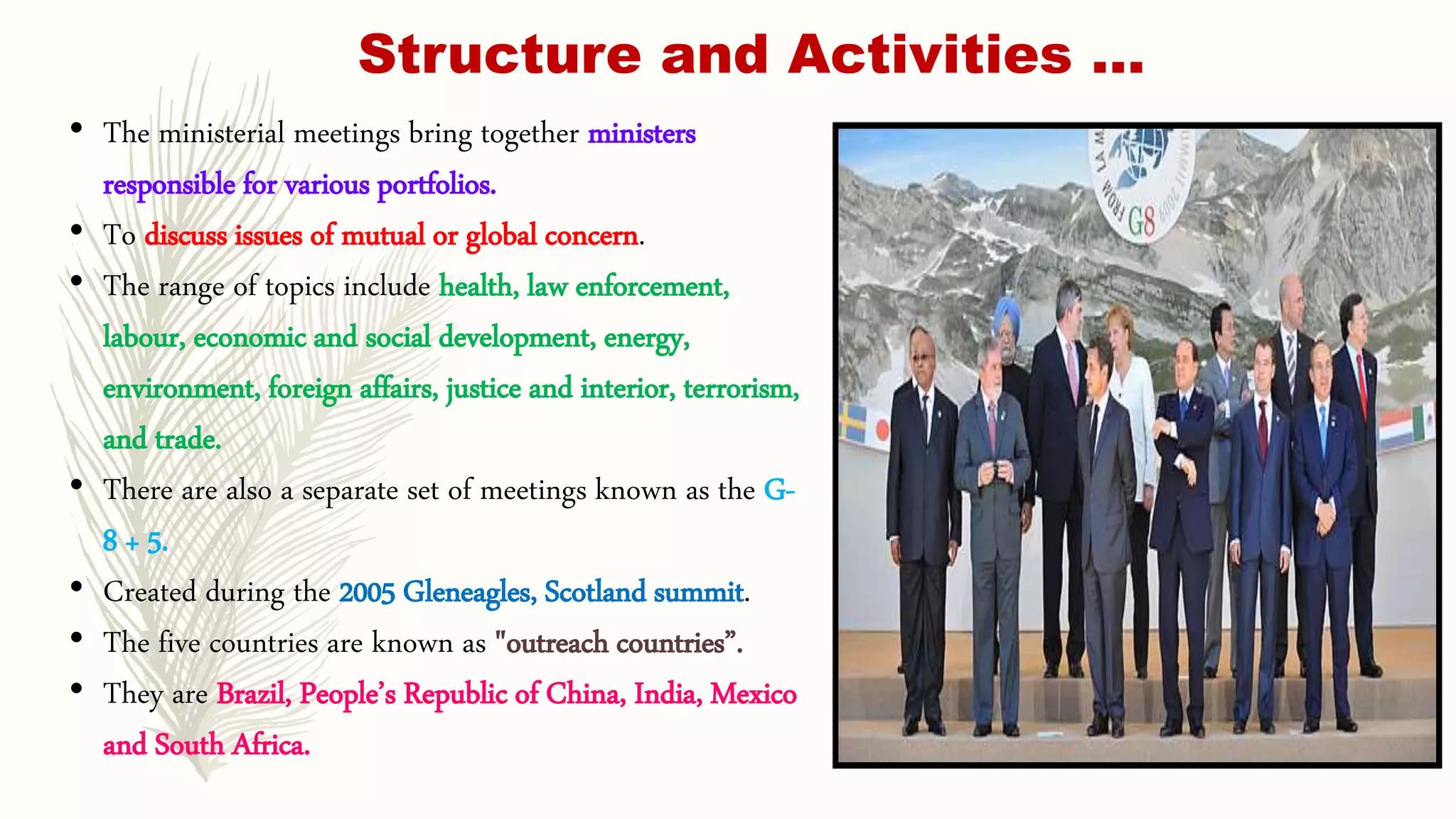 Structure and Activities …
• The ministerial meetings bring together ministers
responsible for various portfolios.
• To discuss issues of mutual or global concern.
• The range of topics include health, law enforcement,
labour, economic and social development, energy,
environment, foreign affairs, justice and interior, terrorism,
and trade.
• There are also a separate set of meetings known as the G-
8 + 5.
• Created during the 2005 Gleneagles, Scotland summit.
• The five countries are known as "outreach countries”.
• They are Brazil, People’s Republic of China, India, Mexico
and South Africa.
 
