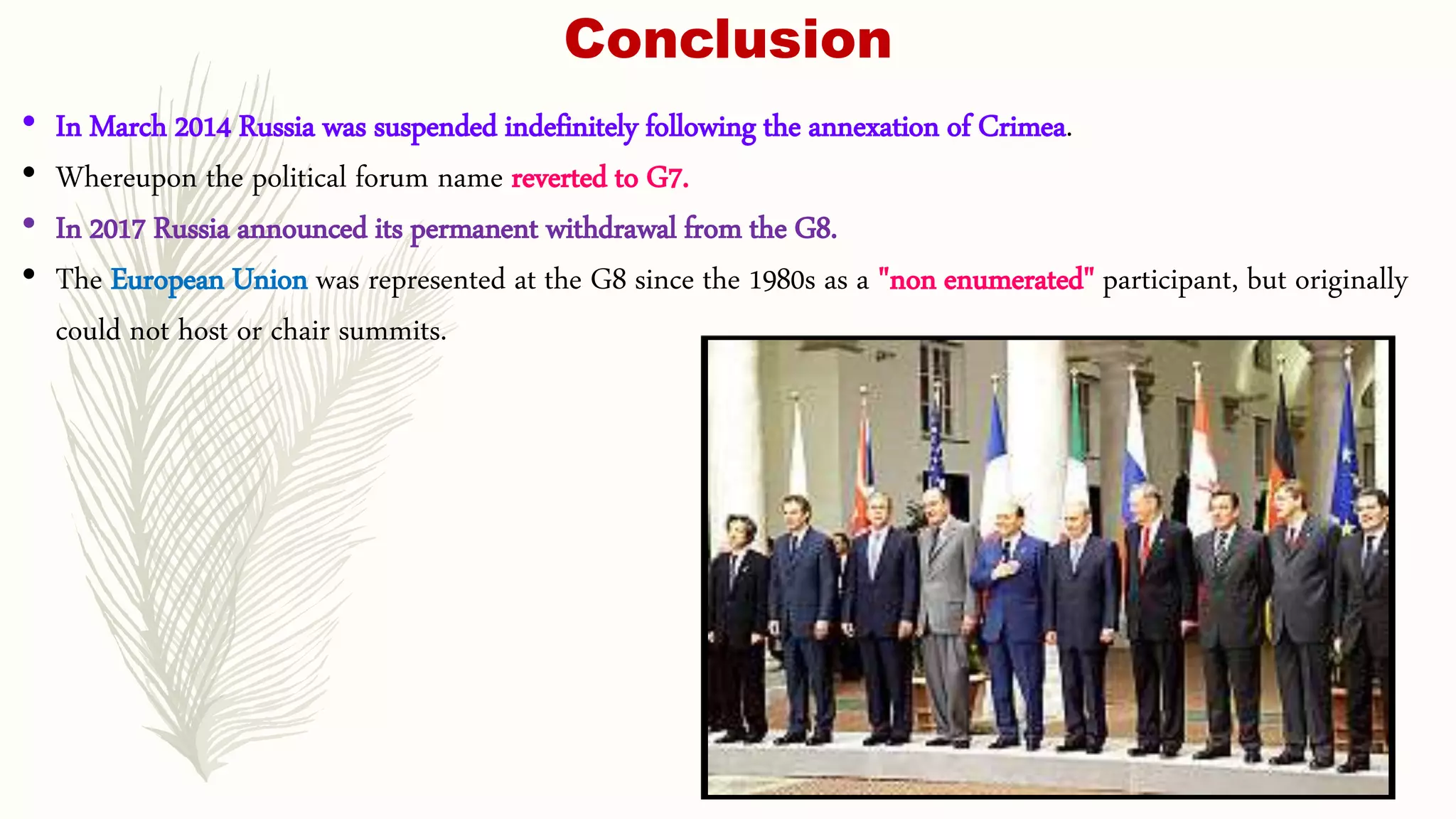 Conclusion
• In March 2014 Russia was suspended indefinitely following the annexation of Crimea.
• Whereupon the political forum name reverted to G7.
• In 2017 Russia announced its permanent withdrawal from the G8.
• The European Union was represented at the G8 since the 1980s as a "non enumerated" participant, but originally
could not host or chair summits.
 