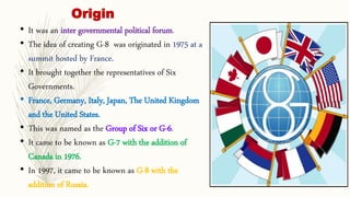 Origin
• It was an inter governmental political forum.
• The idea of creating G-8 was originated in 1975 at a
summit hosted by France.
• It brought together the representatives of Six
Governments.
• France, Germany, Italy, Japan, The United Kingdom
and the United States.
• This was named as the Group of Six or G-6.
• It came to be known as G-7 with the addition of
Canada in 1976.
• In 1997, it came to be known as G-8 with the
addition of Russia.
 