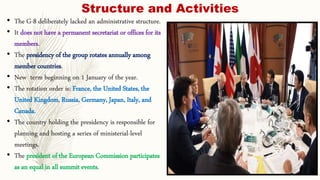 Structure and Activities
• The G-8 deliberately lacked an administrative structure.
• It does not have a permanent secretariat or offices for its
members.
• The presidency of the group rotates annually among
member countries.
• New term beginning on 1 January of the year.
• The rotation order is: France, the United States, the
United Kingdom, Russia, Germany, Japan, Italy, and
Canada.
• The country holding the presidency is responsible for
planning and hosting a series of ministerial-level
meetings.
• The president of the European Commission participates
as an equal in all summit events.
 