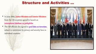 • In June 2005, Justice Ministers and Interior Ministers
from the G8 countries agreed to launch an
international database on pedophiles.
• The G8 officials also agreed to pool data on terrorism,
subject to restrictions by privacy and security laws in
individual countries.
Structure and Activities …
 