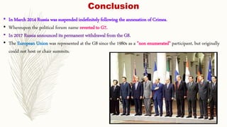 Conclusion
• In March 2014 Russia was suspended indefinitely following the annexation of Crimea.
• Whereupon the political forum name reverted to G7.
• In 2017 Russia announced its permanent withdrawal from the G8.
• The European Union was represented at the G8 since the 1980s as a "non enumerated" participant, but originally
could not host or chair summits.
 