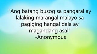 “Ang batang busog sa pangaral ay
lalaking marangal malayo sa
pagiging hangal dala ay
magandang asal”
-Anonymous
 