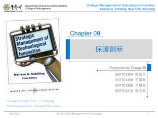 Department of Business Administration               Strategic Management of Technological Innovation
             College of Management                                         Melissa A. Schilling, New York University




                                                     Chapter 09

                                                                        保護創新

                                                                                 Presented by Group 08
                                                                                      B97701204 謝弦甫
                                                                                      B97701208 王耀章
                                                                                      B97701209 洪慧慈
                                                                                      B97701212 簡志展

Course Lecturer: Prof. J. T. Chiang
Teaching Assistant: Hsuan-Yi Wu (Jen)

 2011/11/1                              Fall 2011 BAA Management of Technology                                1
 