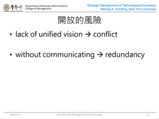 Department of Business Administration               Strategic Management of Technological Innovation
            College of Management                                         Melissa A. Schilling, New York University



                                       _ŵLU
? lack of unified vision ? conflict

? without communicating ? redundancy




2011/11/1                              Fall 2011 BAA Management of Technology                               21
 