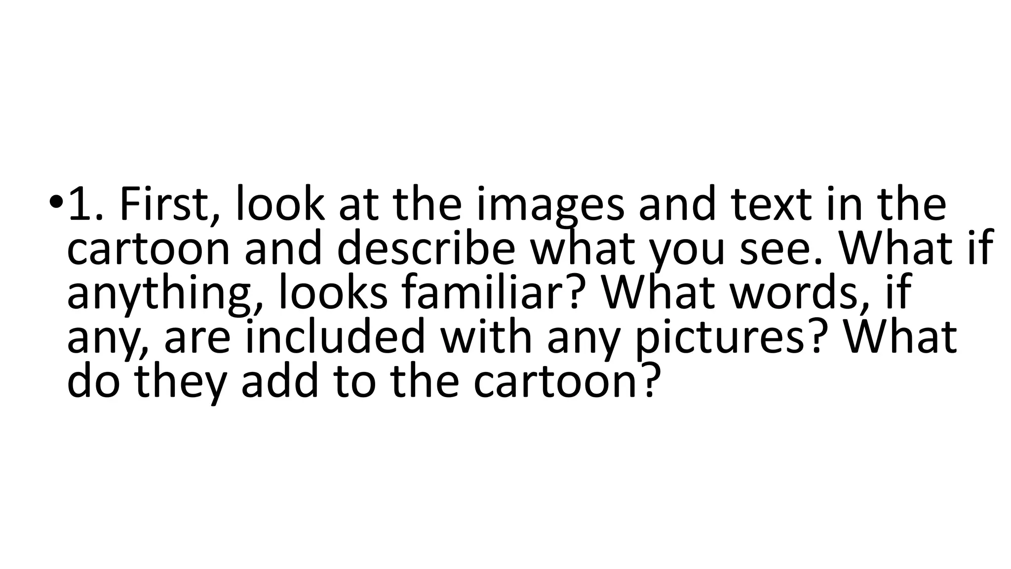 •1. First, look at the images and text in the
cartoon and describe what you see. What if
anything, looks familiar? What words, if
any, are included with any pictures? What
do they add to the cartoon?
 