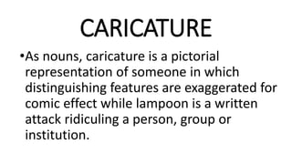 CARICATURE
•As nouns, caricature is a pictorial
representation of someone in which
distinguishing features are exaggerated for
comic effect while lampoon is a written
attack ridiculing a person, group or
institution.
 