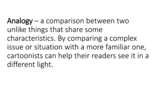 Analogy – a comparison between two
unlike things that share some
characteristics. By comparing a complex
issue or situation with a more familiar one,
cartoonists can help their readers see it in a
different light.
 