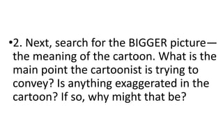 •2. Next, search for the BIGGER picture—
the meaning of the cartoon. What is the
main point the cartoonist is trying to
convey? Is anything exaggerated in the
cartoon? If so, why might that be?
 