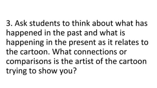 3. Ask students to think about what has
happened in the past and what is
happening in the present as it relates to
the cartoon. What connections or
comparisons is the artist of the cartoon
trying to show you?
 