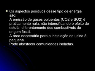  Os aspectos positivos desse tipo de energia
 são:
 A emissão de gases poluentes (CO2 e SO2) é
 praticamente nula, não intensificando o efeito de
 estufa, diferentemente dos combustíveis de
 origem fóssil.
 A área necessária para a instalação da usina é
 pequena.
 Pode abastecer comunidades isoladas.
 