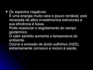  Os aspectos negativos:
 É uma energia muito cara e pouco rentável, pois
 necessita de altos investimentos estruturais e
 sua eficiência é baixa.
 Pode ocasionar o esgotamento do campo
 geotérmico.
 O calor perdido aumenta a temperatura do
 ambiente.
 Ocorre a emissão de ácido sulfídrico (H2S),
 extremamente corrosivo e nocivo à saúde.
 