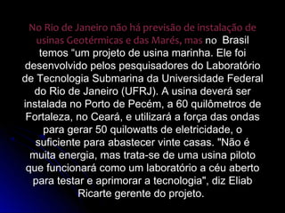 No Rio de Janeiro não há previsão de instalação de
    usinas Geotérmicas e das Marés, mas no Brasil
     temos “um projeto de usina marinha. Ele foi
desenvolvido pelos pesquisadores do Laboratório
de Tecnologia Submarina da Universidade Federal
   do Rio de Janeiro (UFRJ). A usina deverá ser
instalada no Porto de Pecém, a 60 quilômetros de
 Fortaleza, no Ceará, e utilizará a força das ondas
      para gerar 50 quilowatts de eletricidade, o
   suficiente para abastecer vinte casas. "Não é
  muita energia, mas trata-se de uma usina piloto
 que funcionará como um laboratório a céu aberto
   para testar e aprimorar a tecnologia", diz Eliab
             Ricarte gerente do projeto.
 