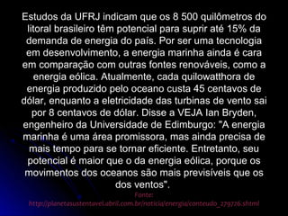 Estudos da UFRJ indicam que os 8 500 quilômetros do
 litoral brasileiro têm potencial para suprir até 15% da
 demanda de energia do país. Por ser uma tecnologia
 em desenvolvimento, a energia marinha ainda é cara
em comparação com outras fontes renováveis, como a
   energia eólica. Atualmente, cada quilowatthora de
 energia produzido pelo oceano custa 45 centavos de
dólar, enquanto a eletricidade das turbinas de vento sai
   por 8 centavos de dólar. Disse a VEJA Ian Bryden,
engenheiro da Universidade de Edimburgo: "A energia
marinha é uma área promissora, mas ainda precisa de
  mais tempo para se tornar eficiente. Entretanto, seu
 potencial é maior que o da energia eólica, porque os
 movimentos dos oceanos são mais previsíveis que os
                        dos ventos".
                                     Fonte:
 http://planetasustentavel.abril.com.br/noticia/energia/conteudo_279726.shtml
 