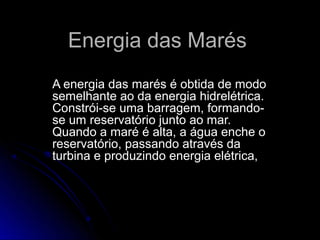 Energia das Marés
A energia das marés é obtida de modo
semelhante ao da energia hidrelétrica.
Constrói-se uma barragem, formando-
se um reservatório junto ao mar.
Quando a maré é alta, a água enche o
reservatório, passando através da
turbina e produzindo energia elétrica,
 