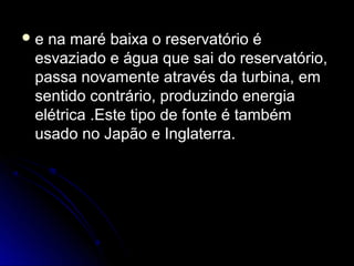e na maré baixa o reservatório é
 esvaziado e água que sai do reservatório,
 passa novamente através da turbina, em
 sentido contrário, produzindo energia
 elétrica .Este tipo de fonte é também
 usado no Japão e Inglaterra.
 