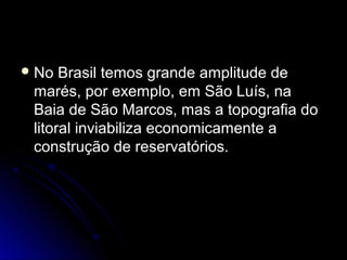  No  Brasil temos grande amplitude de
 marés, por exemplo, em São Luís, na
 Baia de São Marcos, mas a topografia do
 litoral inviabiliza economicamente a
 construção de reservatórios.
 