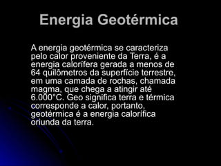 Energia Geotérmica
A energia geotérmica se caracteriza
pelo calor proveniente da Terra, é a
energia calorífera gerada a menos de
64 quilômetros da superfície terrestre,
em uma camada de rochas, chamada
magma, que chega a atingir até
6.000°C. Geo significa terra e térmica
corresponde a calor, portanto,
geotérmica é a energia calorífica
oriunda da terra.
 